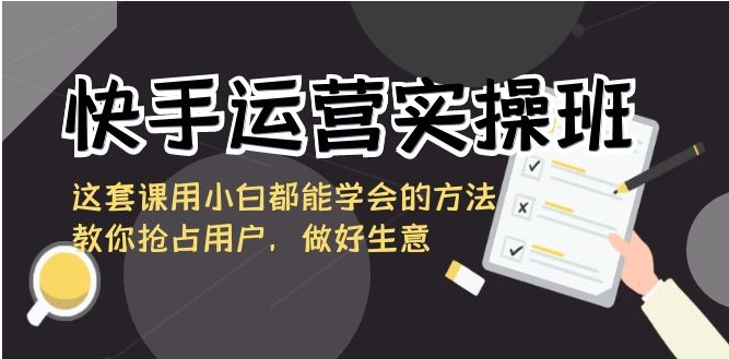 快手运营实操班，这套课用小白都能学会的方法教你抢占用户，做好生意-十一网创