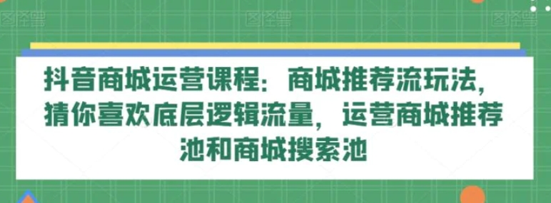 抖音商城运营课程：商城推荐流玩法，猜你喜欢底层逻辑流量，运营商城推荐池和商城搜索池-十一网创