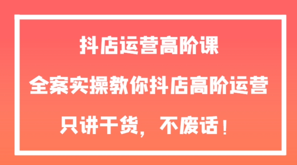 抖店运营高阶课，全案实操教你抖店高阶运营，只讲干货，不废话！-十一网创