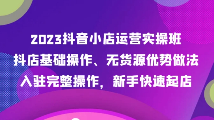 2023抖音小店运营实操班，抖店基础操作、无货源优势做法，入驻完整操作，新手快速起店-十一网创