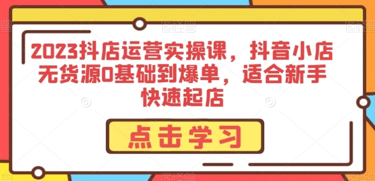 2023抖店运营实操课，抖音小店无货源0基础到爆单，适合新手快速起店-十一网创