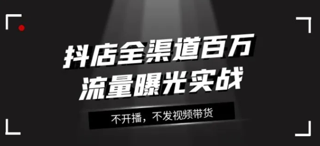 抖店全渠道百万流量曝光实战，不开播，不发视频带货-十一网创