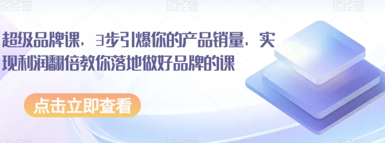 超级品牌课，3步引爆你的产品销量，实现利润翻倍教你落地做好品牌的课-十一网创