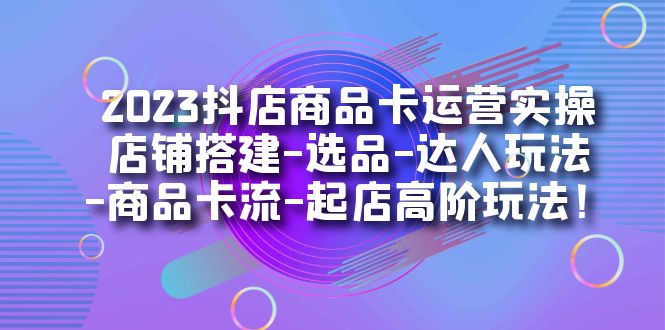 2023抖店商品卡运营实操：店铺搭建-选品-达人玩法-商品卡流-起店高阶玩玩-十一网创