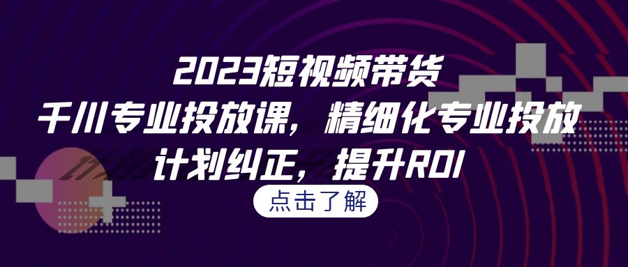 2023短视频带货-千川专业投放课，精细化专业投放，计划纠正，提升ROI-十一网创