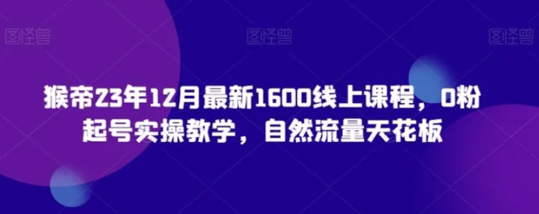 猴帝23年12月最新1600线上课程，0粉起号实操教学，自然流量天花板-十一网创