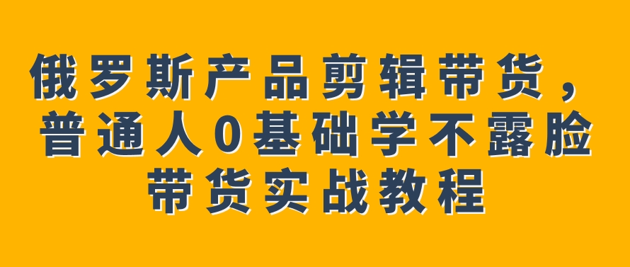 俄罗斯产品剪辑带货，普通人0基础学不露脸带货实战教程-十一网创