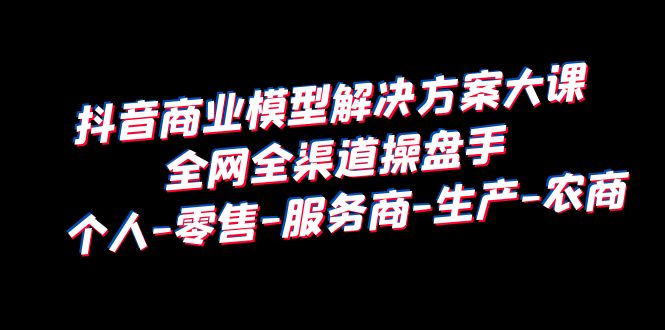 抖音商业 模型解决方案大课 全网全渠道操盘手 个人-零售-服务商-生产-农商-十一网创