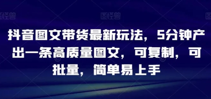 抖音图文带货最新玩法，5分钟产出一条高质量图文，可复制，可批量，简单易上手【揭秘】-十一网创