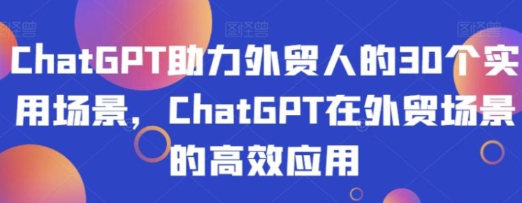 ChatGPT助力外贸人的30个实用场景，ChatGPT在外贸场景的高效应用-十一网创