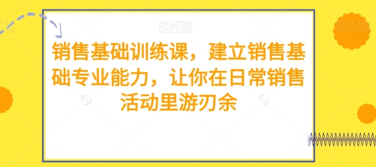 销售基础训练课，建立销售基础专业能力，让你在日常销售活动里游刃余-十一网创