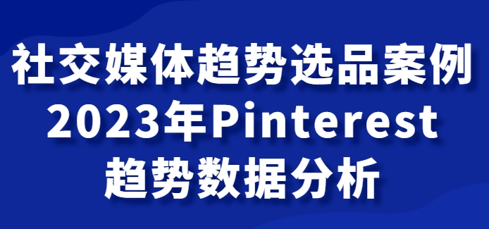 社交媒体趋势选品案例，2023年Pinterest趋势数据分析课-十一网创