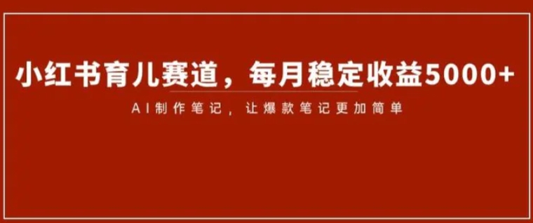 小红书育儿赛道，每月稳定收益5000+，AI制作笔记让爆款笔记更加简单【揭秘】-十一网创