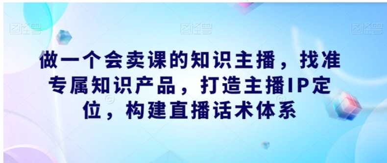 做一个会卖课的知识主播，找准专属知识产品，打造主播IP定位，构建直播话术体系-十一网创