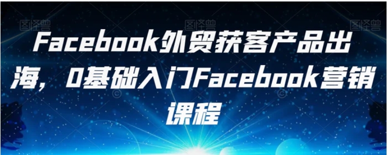 Facebook外贸获客产品出海，0基础入门Facebook营销课程-十一网创