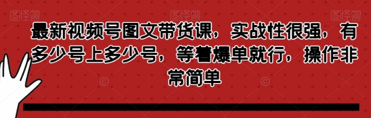 最新视频号图文带货课，实战性很强，有多少号上多少号，等着爆单就行，操作非常简单-十一网创