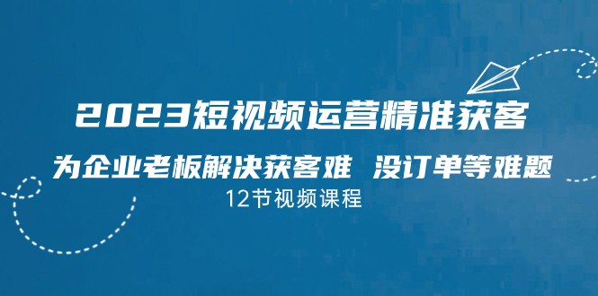 2023短视频·运营精准获客，为企业老板解决获客难 没订单等难题-十一网创