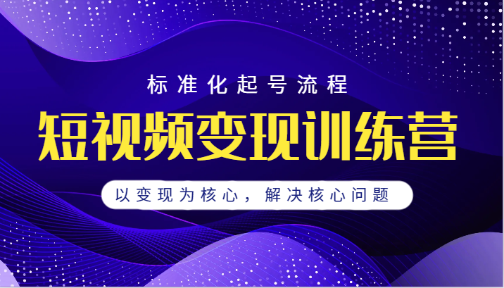 短视频变现训练营，标准化起号流程，以变现为核心，解决核心问题-十一网创