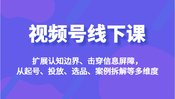 视频号线下课，扩展认知边界、击穿信息屏障，从起号、投放、选品、案例拆解-十一网创