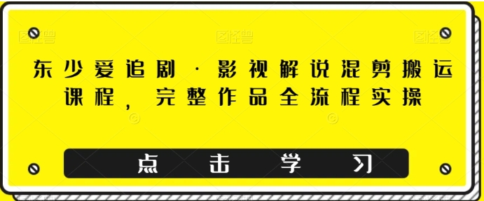 东少爱追剧·影视解说混剪搬运课程，完整作品全流程实操-十一网创