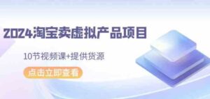 （9191期）2024淘宝卖虚拟产品项目，10节视频课+提供货源-十一网创