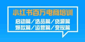 （9206期）小红书-百万电商培训班：启动篇/选品篇/货源篇/爆款篇/运营篇/变现篇-十一网创