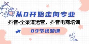 （9353期）从0开始走向专业，抖音-全渠道运营，抖音电商培训（89节视频课）-十一网创