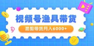 （9371期）视频号渔具带货，混剪带货月入6000+，起号剪辑选品带货-十一网创