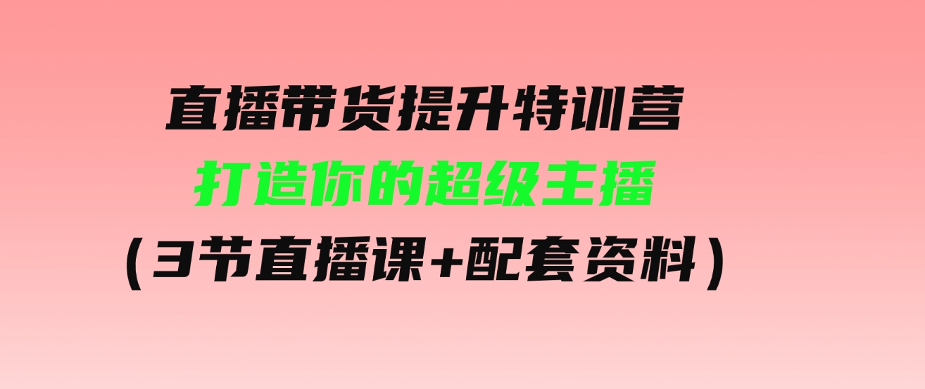 （9548期）直播带货提升特训营，打造你的超级主播（3节直播课+配套资料）-十一网创