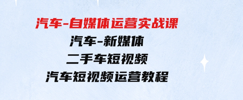 （9561期）汽车-自媒体运营实战课：汽车-新媒体二手车短视频汽车短视频运营教程-十一网创