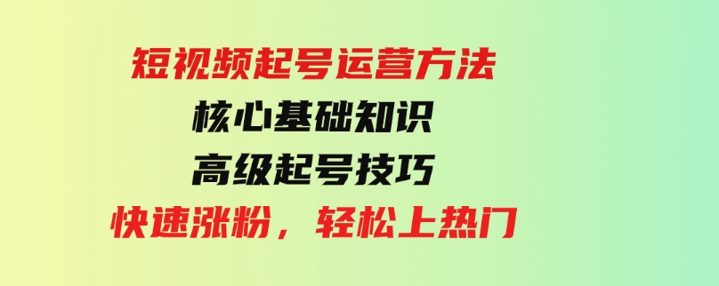 （9562期）短视频起号运营方法：核心基础知识，高级起号技巧，快速涨粉，轻松上热门-十一网创