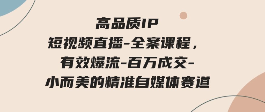 （9591期）高品质IP短视频直播-全案课程，有效爆流-百万成交-小而美的精准自媒体赛道-十一网创