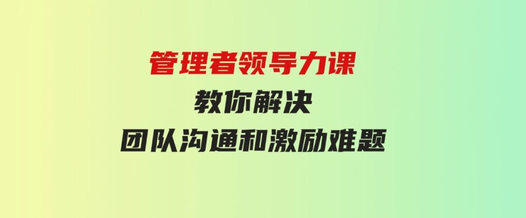 （9665期）管理者领导力课，管理自我，管理团队，管理业绩，教你解决团队沟通和激…-十一网创