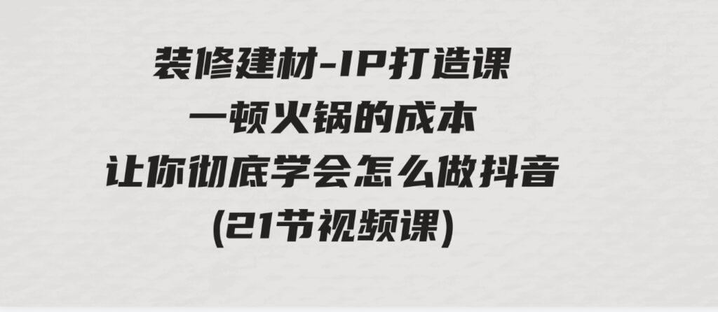 （9663期）装修建材-IP打造课，一顿火锅的成本，让你彻底学会怎么做抖音(21节视频课)-十一网创