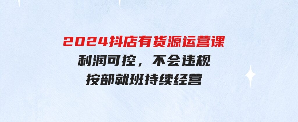 （9702期）2024抖店有货源运营课：全流程可控，利润可控，不会违规，按部就班持续经营-十一网创