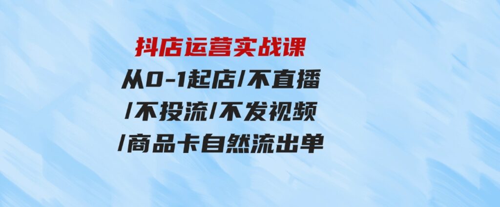 （9705期）抖店运营实战课：从0-1起店/不直播/不投流/不发视频/商品卡自然流出单-十一网创