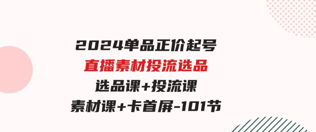 （9718期）2024单品正价起号，直播素材投流选品，选品课+投流课+素材课+卡首屏-101节-十一网创