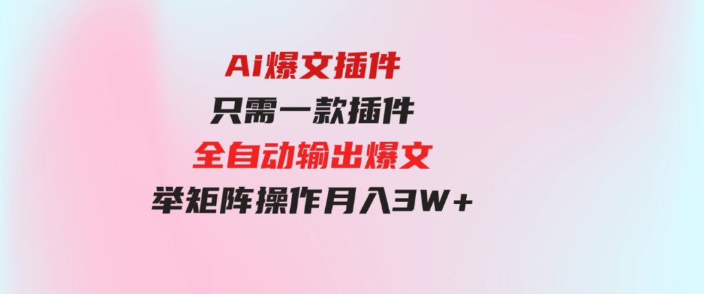 （9725期）Ai爆文插件，只需一款插件全自动输出爆文，举矩阵操作，月入3W+-十一网创