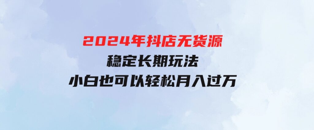 （9752期）2024年抖店无货源稳定长期玩法，小白也可以轻松月入过万-十一网创