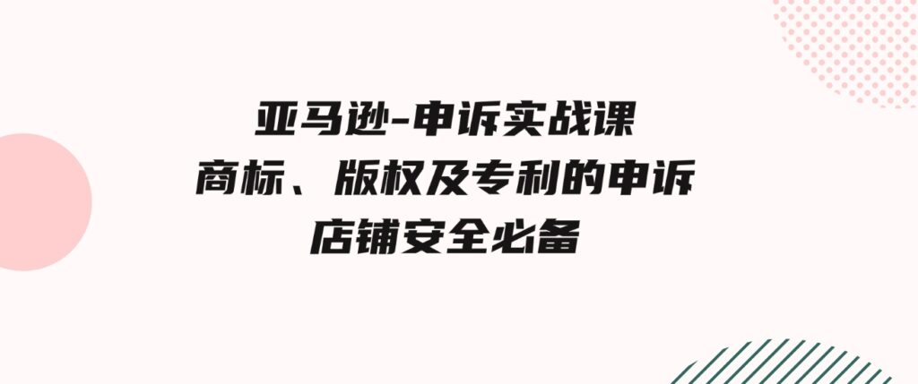 （9754期）亚马逊-申诉实战课，​商标、版权及专利的申诉，店铺安全必备-十一网创