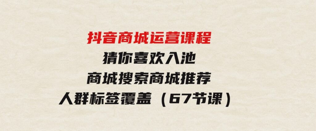 （9771期）抖音商城运营课程，猜你喜欢入池商城搜索商城推荐人群标签覆盖（67节课）-十一网创