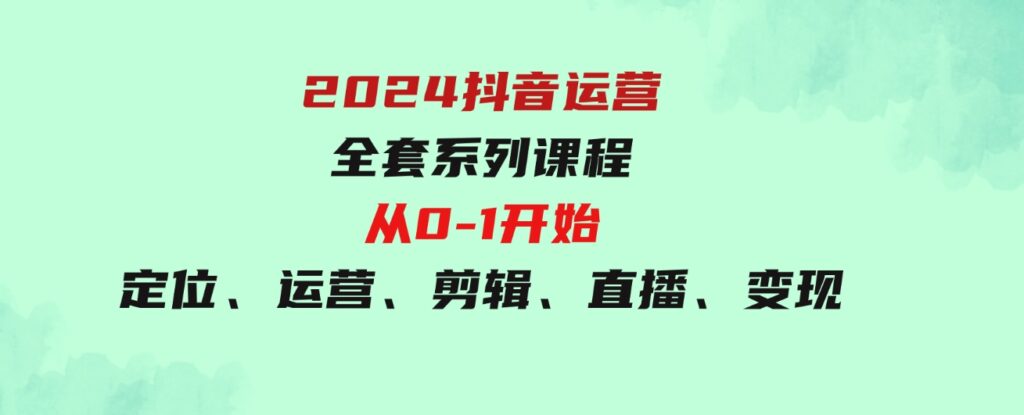 （9770期）2024抖音运营-全套系列课程，从0-1开始，定位、运营、剪辑、直播、变现-十一网创