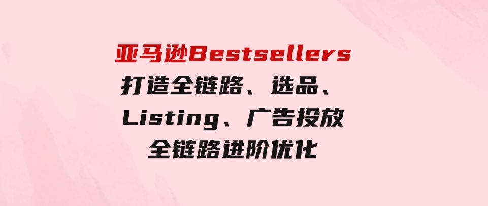 （9801期）亚马逊Bestsellers打造全链路，选品、Listing、广告投放全链路进阶优化-十一网创