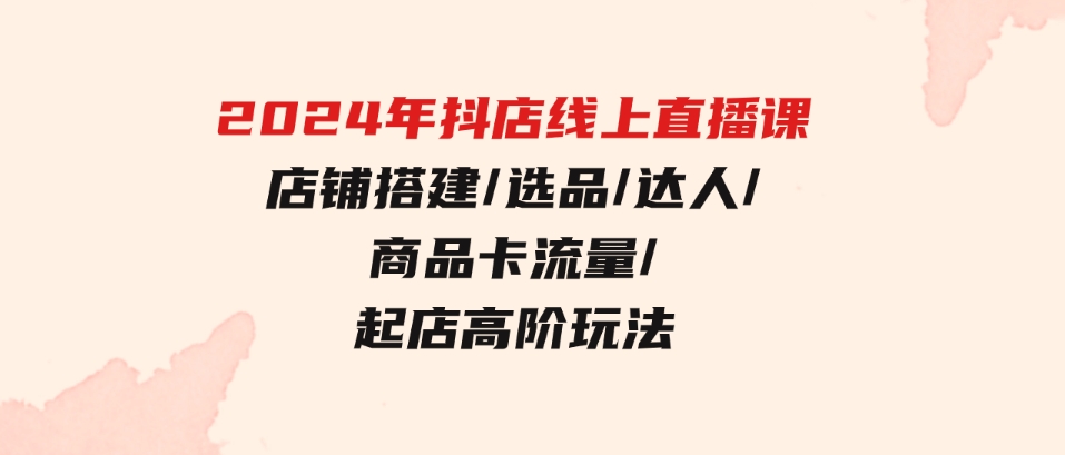 （9812期）2024年抖店线上直播课，店铺搭建/选品/达人/商品卡流量/起店高阶玩法-十一网创