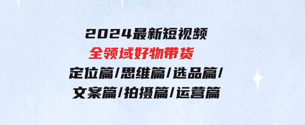 2024最新短视频全领域好物带货定位篇/思维篇/选品篇/文案篇/拍摄篇/运营篇-十一网创