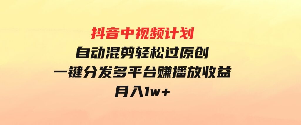 抖音中视频计划，自动混剪轻松过原创，一键分发多平台赚播放收益，月入1w+-十一网创