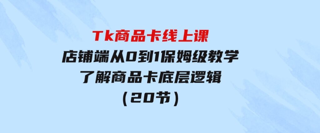 Tk商品卡线上课，店铺端从0到1保姆级教学，了解商品卡底层逻辑（20节）-十一网创