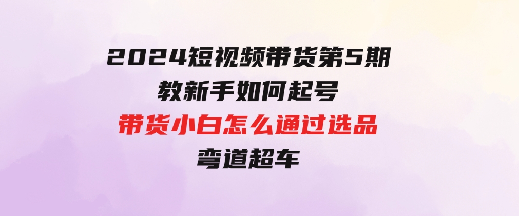 2024短视频带货第5期，教新手如何起号，带货小白怎么通过选品弯道超车-十一网创