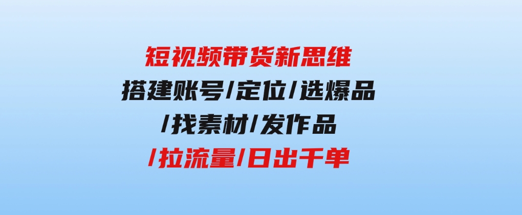 短视频带货新思维：搭建账号/定位/选爆品/找素材/发作品/拉流量/日出千单-十一网创