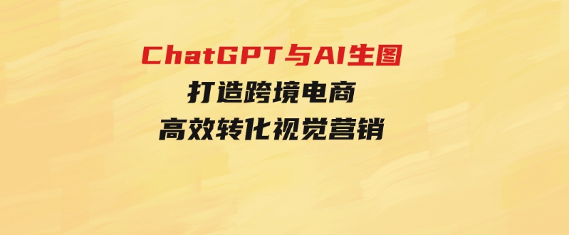 ChatGPT与AI生图，打造跨境电商高效转化视觉营销-十一网创